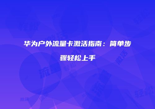 华为户外流量卡激活指南：简单步骤轻松上手
