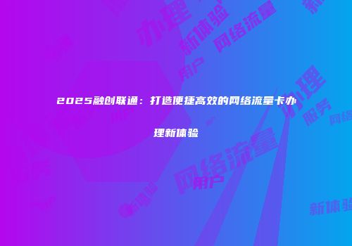 2025融创联通：打造便捷高效的网络流量卡办理新体验