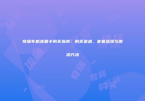 奇瑞车机流量卡购买指南：购买渠道、套餐选择与激活方法