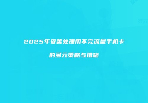 2025年妥善处理用不完流量手机卡的多元策略与措施