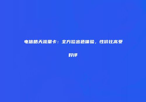 电信皓天流量卡：全方位出色体验，性价比高受好评