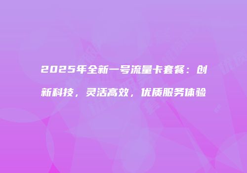 2025年全新一号流量卡套餐：创新科技，灵活高效，优质服务体验