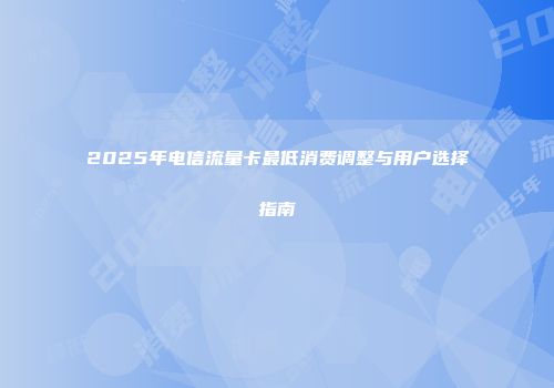 2025年电信流量卡最低消费调整与用户选择指南