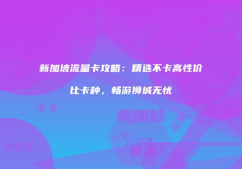 新加坡流量卡攻略：精选不卡高性价比卡种，畅游狮城无忧