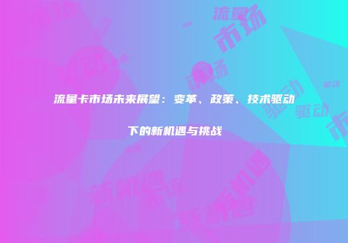 流量卡市场未来展望：变革、政策、技术驱动下的新机遇与挑战