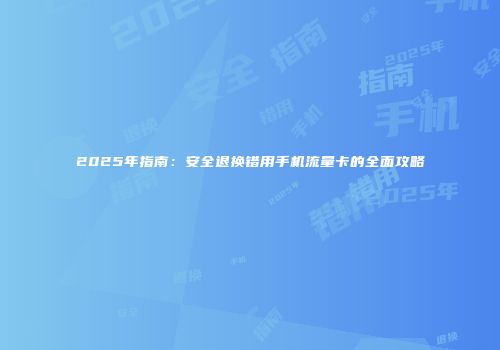 2025年指南：安全退换错用手机流量卡的全面攻略
