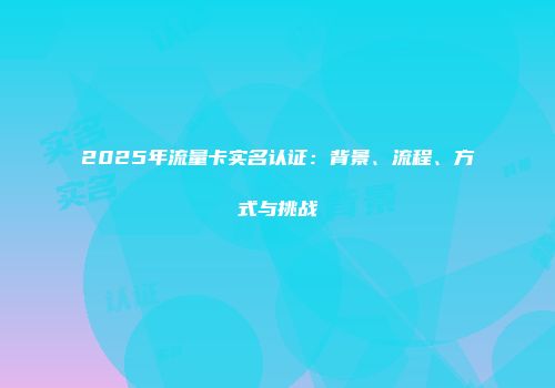 2025年流量卡实名认证：背景、流程、方式与挑战
