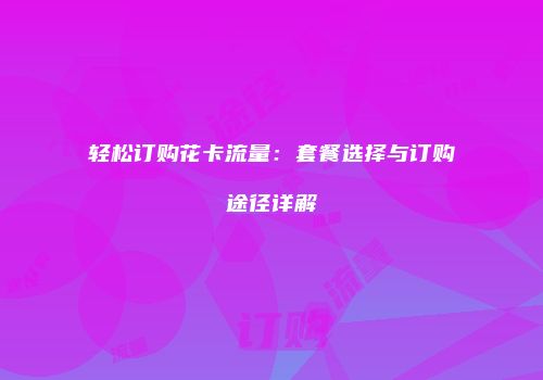 轻松订购花卡流量：套餐选择与订购途径详解