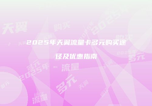 2025年天翼流量卡多元购买途径及优惠指南