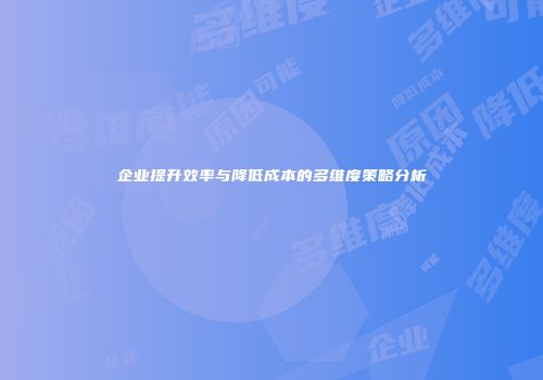 企业提升效率与降低成本的多维度策略分析