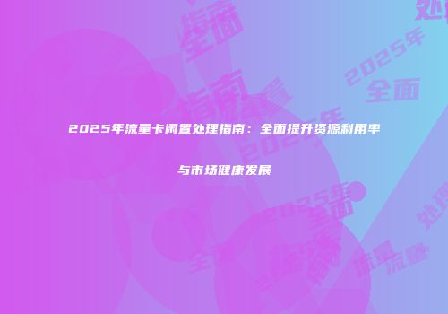 2025年流量卡闲置处理指南：全面提升资源利用率与市场健康发展