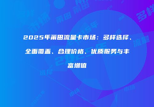 2025年莆田流量卡市场：多样选择、全面覆盖、合理价格、优质服务与丰富增值