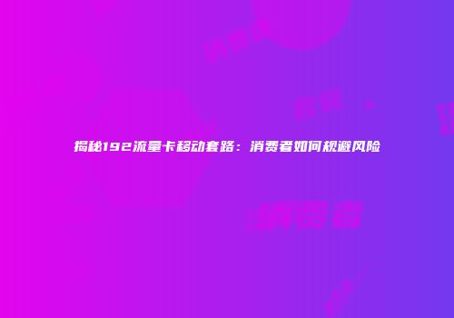 揭秘192流量卡移动套路：消费者如何规避风险