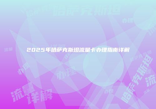 2025年哈萨克斯坦流量卡办理指南详解