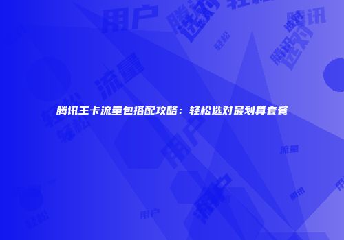 腾讯王卡流量包搭配攻略：轻松选对最划算套餐