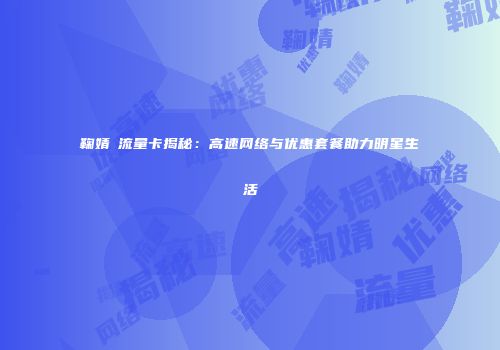 鞠婧祎流量卡揭秘：高速网络与优惠套餐助力明星生活