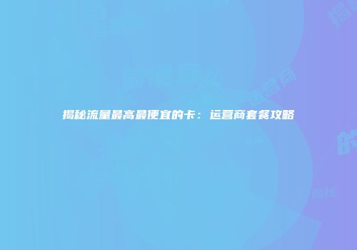 揭秘流量最高最便宜的卡：运营商套餐攻略