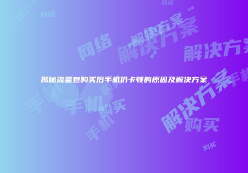 揭秘流量包购买后手机仍卡顿的原因及解决方案