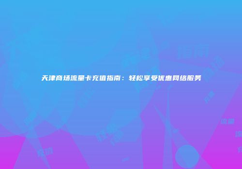 天津商场流量卡充值指南：轻松享受优惠网络服务