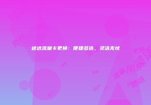 途达流量卡更换：便捷多选，灵活无忧