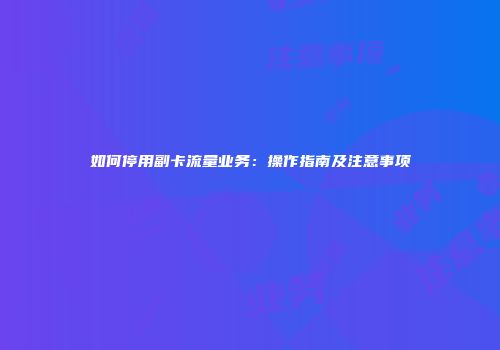 如何停用副卡流量业务：操作指南及注意事项