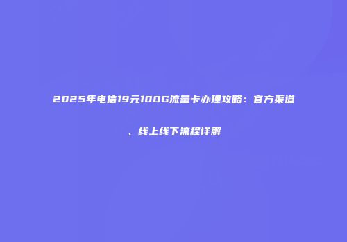 2025年电信19元100G流量卡办理攻略：官方渠道、线上线下流程详解