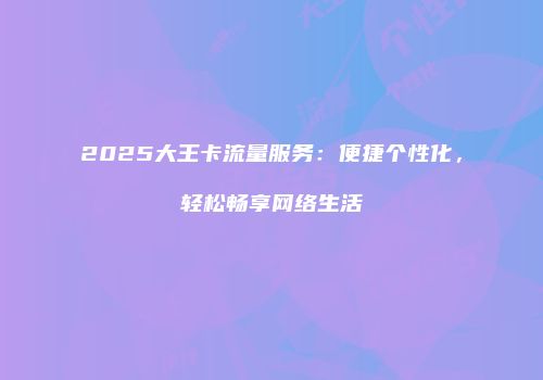 2025大王卡流量服务：便捷个性化，轻松畅享网络生活