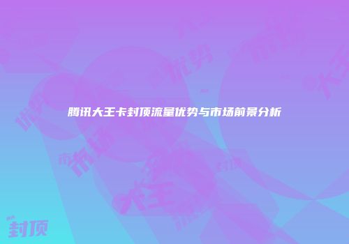 腾讯大王卡封顶流量优势与市场前景分析