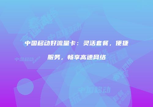 中国移动好流量卡：灵活套餐，便捷服务，畅享高速网络