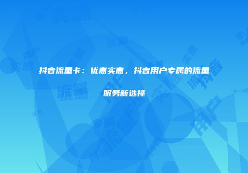 抖音流量卡：优惠实惠，抖音用户专属的流量服务新选择