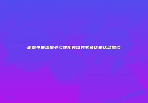 湖南电信流量卡多样化充值方式及优惠活动总结