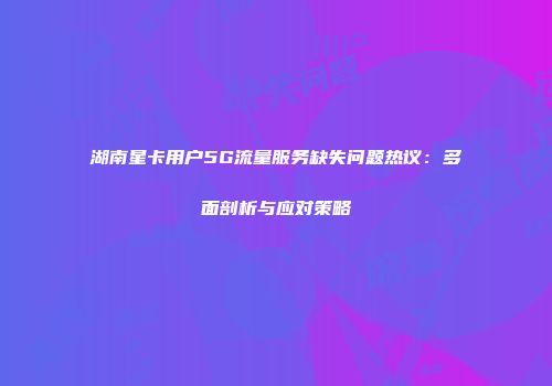 湖南星卡用户5G流量服务缺失问题热议：多面剖析与应对策略