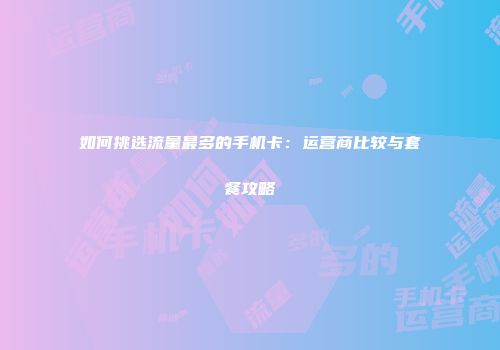 如何挑选流量最多的手机卡：运营商比较与套餐攻略