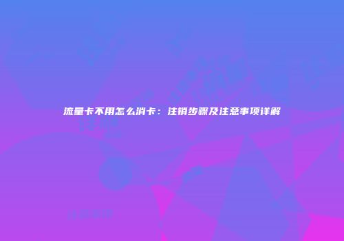 流量卡不用怎么消卡：注销步骤及注意事项详解