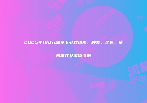2025年100元流量卡办理指南：种类、渠道、资费与注意事项详解