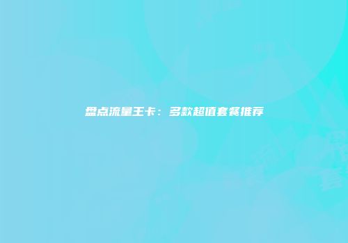 盘点流量王卡：多款超值套餐推荐