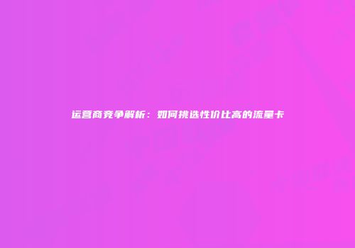 运营商竞争解析：如何挑选性价比高的流量卡