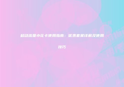 移动流量小花卡使用指南：优惠套餐详解及使用技巧
