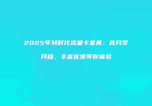 2025年划时代流量卡套餐：首月零月租，丰富优惠等你体验