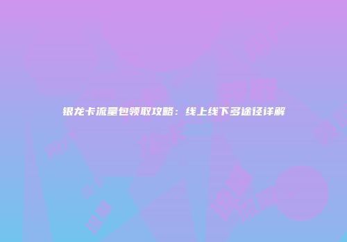 银龙卡流量包领取攻略：线上线下多途径详解