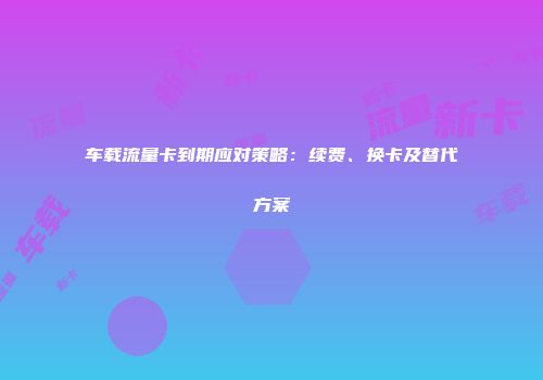 车载流量卡到期应对策略：续费、换卡及替代方案