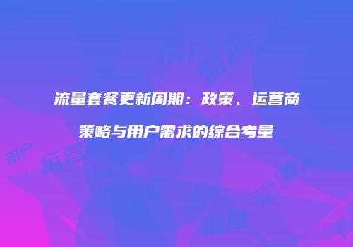 流量套餐更新周期：政策、运营商策略与用户需求的综合考量
