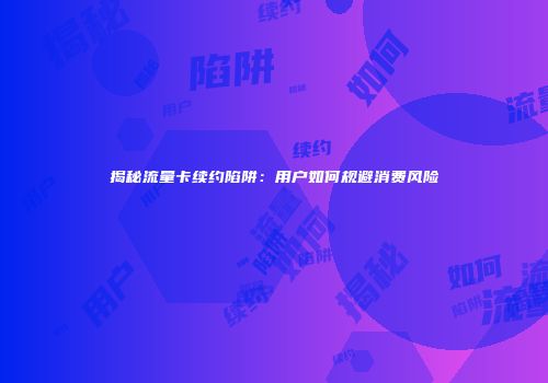 揭秘流量卡续约陷阱：用户如何规避消费风险