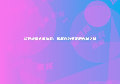 提升流量套餐体验：运营商的多策略创新之路