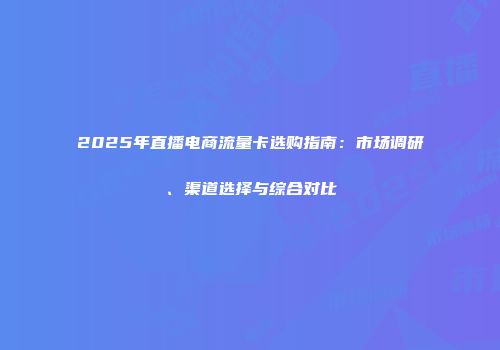 2025年直播电商流量卡选购指南：市场调研、渠道选择与综合对比