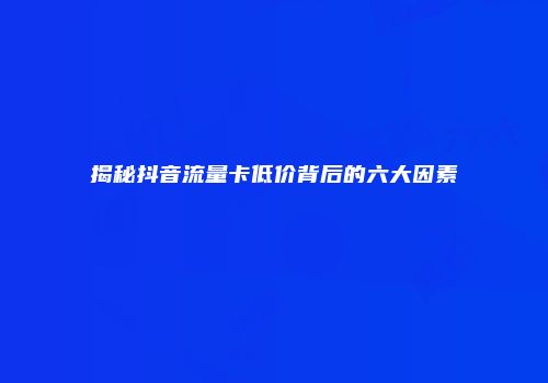 揭秘抖音流量卡低价背后的六大因素