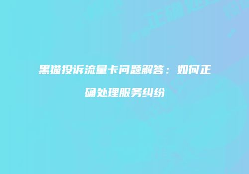 黑猫投诉流量卡问题解答：如何正确处理服务纠纷