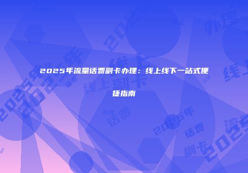 2025年流量话费副卡办理：线上线下一站式便捷指南
