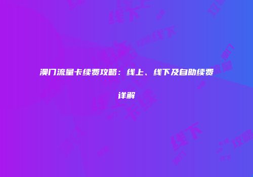 澳门流量卡续费攻略：线上、线下及自助续费详解