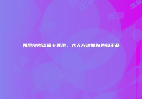 如何辨别流量卡真伪：六大方法助你选购正品